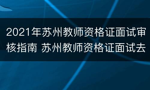 2021年苏州教师资格证面试审核指南 苏州教师资格证面试去哪里审核