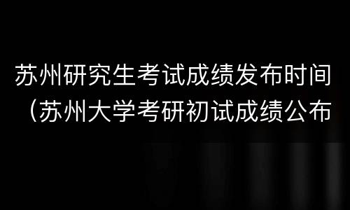 苏州研究生考试成绩发布时间（苏州大学考研初试成绩公布时间）