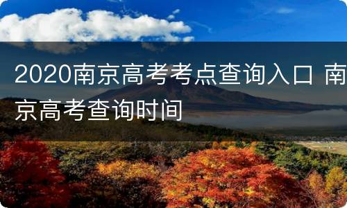 2020南京高考考点查询入口 南京高考查询时间