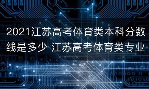 2021江苏高考体育类本科分数线是多少 江苏高考体育类专业分数线
