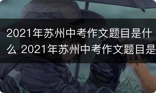 2021年苏州中考作文题目是什么 2021年苏州中考作文题目是什么样的