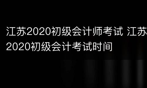 江苏2020初级会计师考试 江苏2020初级会计考试时间