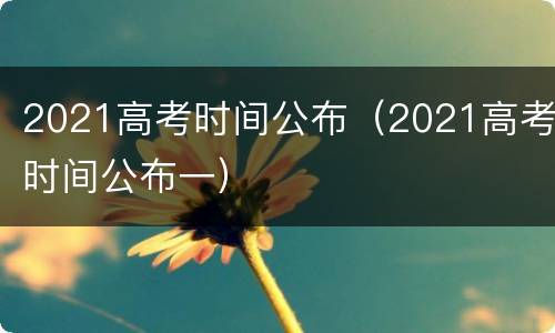 2021高考时间公布（2021高考时间公布一）