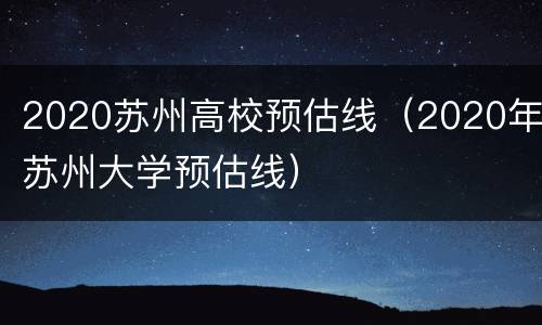 2020苏州高校预估线（2020年苏州大学预估线）