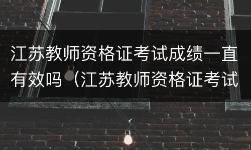 江苏教师资格证考试成绩一直有效吗（江苏教师资格证考试成绩一直有效吗知乎）