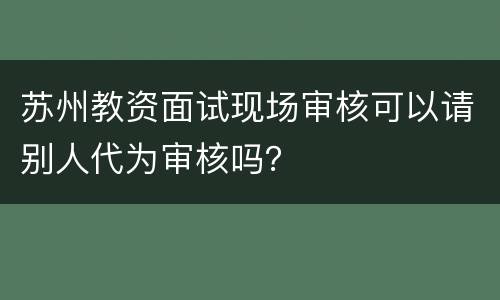 苏州教资面试现场审核可以请别人代为审核吗？