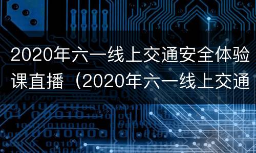 2020年六一线上交通安全体验课直播（2020年六一线上交通安全体验课直播回放）