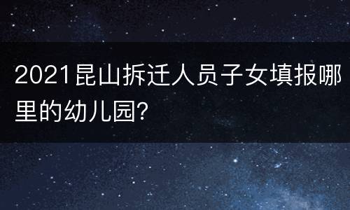 2021昆山拆迁人员子女填报哪里的幼儿园？