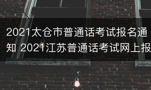 2021太仓市普通话考试报名通知 2021江苏普通话考试网上报名