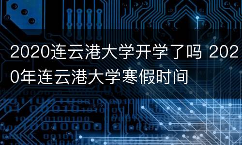 2020连云港大学开学了吗 2020年连云港大学寒假时间
