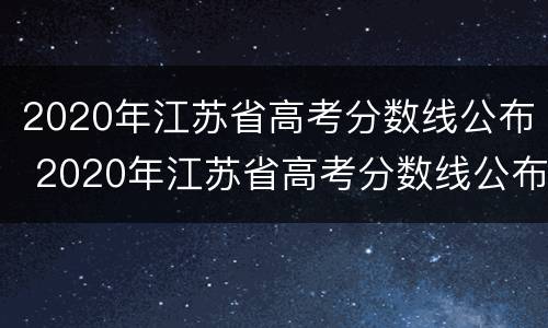 2020年江苏省高考分数线公布 2020年江苏省高考分数线公布时间