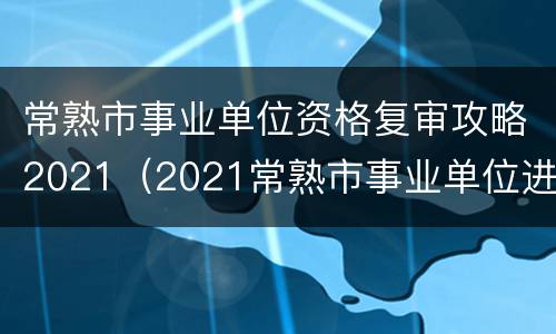 常熟市事业单位资格复审攻略2021（2021常熟市事业单位进面人员）