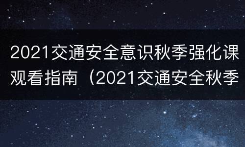 2021交通安全意识秋季强化课观看指南（2021交通安全秋季强化课观后感）