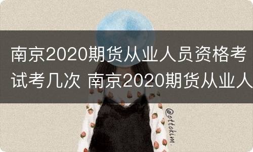 南京2020期货从业人员资格考试考几次 南京2020期货从业人员资格考试考几次啊