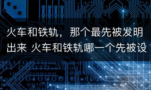 火车和铁轨，那个最先被发明出来 火车和铁轨哪一个先被设计出来