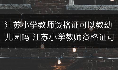 江苏小学教师资格证可以教幼儿园吗 江苏小学教师资格证可以教幼儿园吗现在