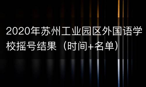 2020年苏州工业园区外国语学校摇号结果（时间+名单）