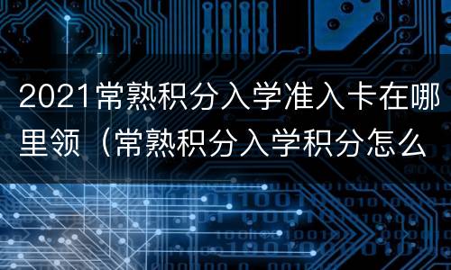 2021常熟积分入学准入卡在哪里领（常熟积分入学积分怎么算）