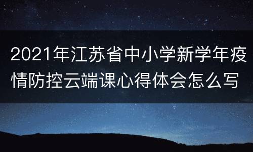 2021年江苏省中小学新学年疫情防控云端课心得体会怎么写？