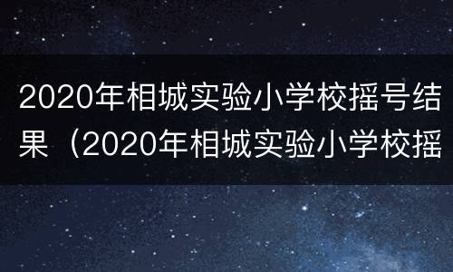 2020年相城实验小学校摇号结果（2020年相城实验小学校摇号结果公布）