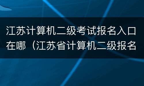 江苏计算机二级考试报名入口在哪（江苏省计算机二级报名公告）