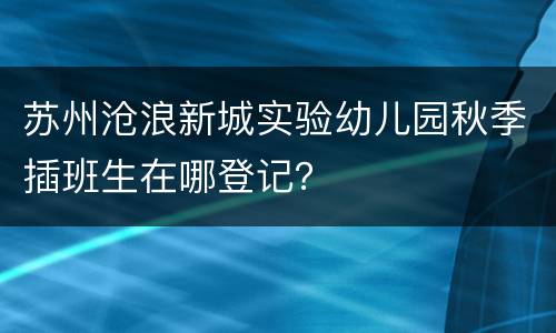 苏州沧浪新城实验幼儿园秋季插班生在哪登记？