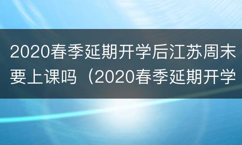 2020春季延期开学后江苏周末要上课吗（2020春季延期开学后江苏周末要上课吗初中）