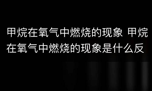 甲烷在氧气中燃烧的现象 甲烷在氧气中燃烧的现象是什么反应