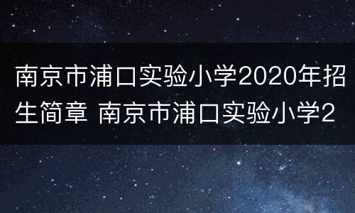 南京市浦口实验小学2020年招生简章 南京市浦口实验小学2020年招生简章视频