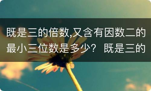 既是三的倍数,又含有因数二的最小三位数是多少?  既是三的倍数,又含有因数二的最小三位数是?