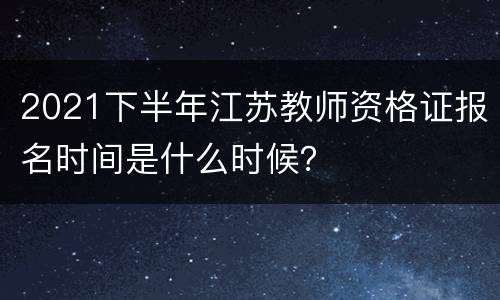 2021下半年江苏教师资格证报名时间是什么时候？