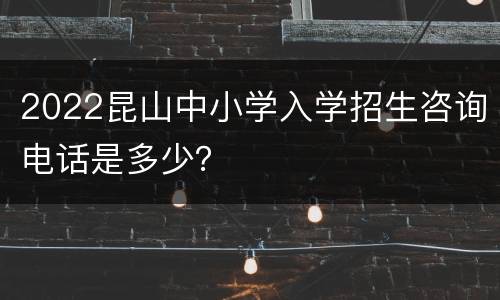 2022昆山中小学入学招生咨询电话是多少？