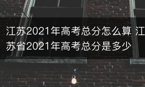 江苏2021年高考总分怎么算 江苏省2021年高考总分是多少