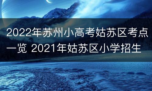 2022年苏州小高考姑苏区考点一览 2021年姑苏区小学招生