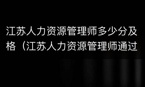 江苏人力资源管理师多少分及格（江苏人力资源管理师通过率）