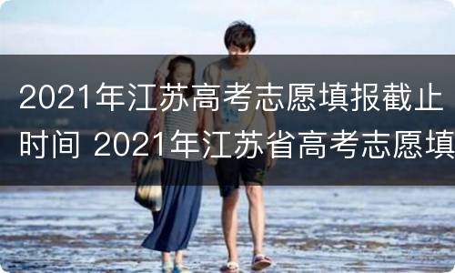 2021年江苏高考志愿填报截止时间 2021年江苏省高考志愿填报截止日期