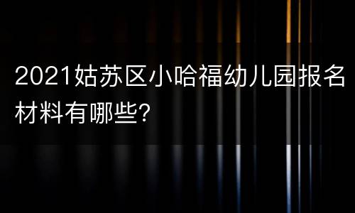 2021姑苏区小哈福幼儿园报名材料有哪些？
