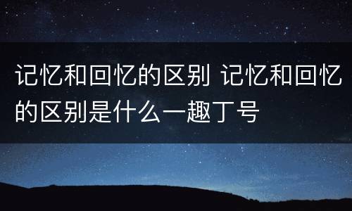 记忆和回忆的区别 记忆和回忆的区别是什么一趣丁号