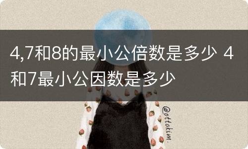 4,7和8的最小公倍数是多少 4和7最小公因数是多少