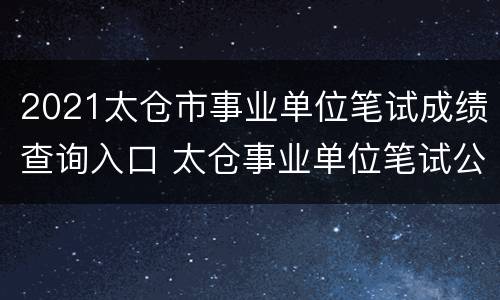 2021太仓市事业单位笔试成绩查询入口 太仓事业单位笔试公示