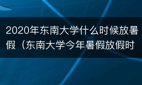 2020年东南大学什么时候放暑假（东南大学今年暑假放假时间）