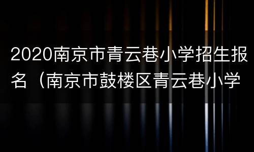 2020南京市青云巷小学招生报名（南京市鼓楼区青云巷小学附属幼儿园）