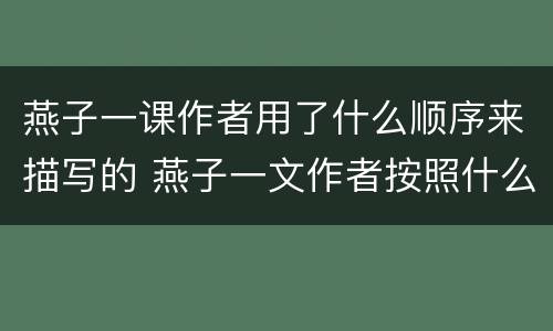 燕子一课作者用了什么顺序来描写的 燕子一文作者按照什么的顺序描写