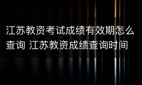 江苏教资考试成绩有效期怎么查询 江苏教资成绩查询时间