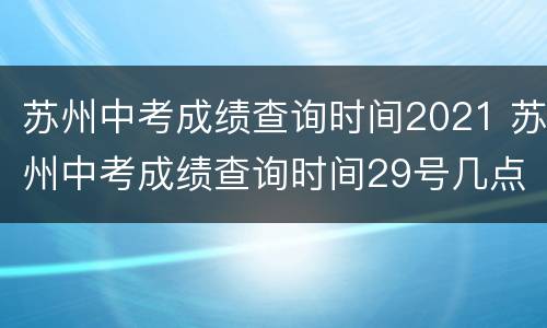 苏州中考成绩查询时间2021 苏州中考成绩查询时间29号几点