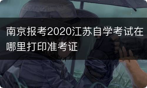 南京报考2020江苏自学考试在哪里打印准考证