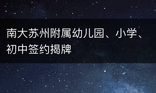 南大苏州附属幼儿园、小学、初中签约揭牌