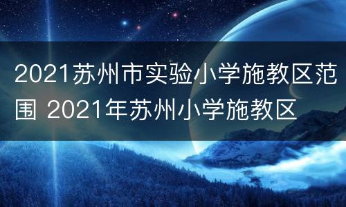 2021苏州市实验小学施教区范围 2021年苏州小学施教区