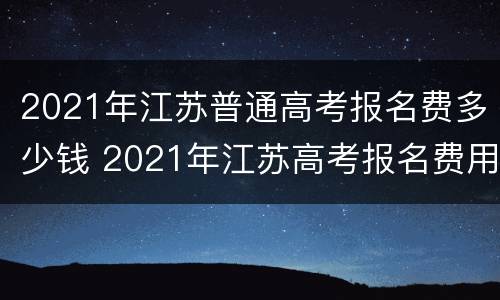2021年江苏普通高考报名费多少钱 2021年江苏高考报名费用