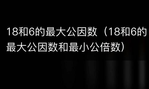 18和6的最大公因数（18和6的最大公因数和最小公倍数）